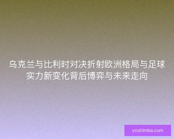 乌克兰与比利时对决折射欧洲格局与足球实力新变化背后博弈与未来走向