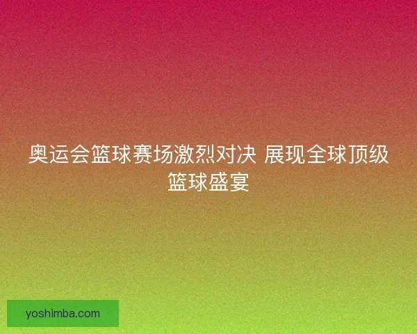 奥运会篮球赛场激烈对决 展现全球顶级篮球盛宴