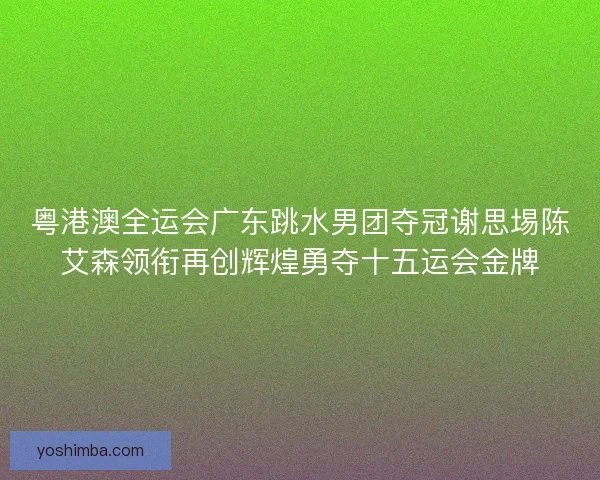 粤港澳全运会广东跳水男团夺冠谢思埸陈艾森领衔再创辉煌勇夺十五运会金牌