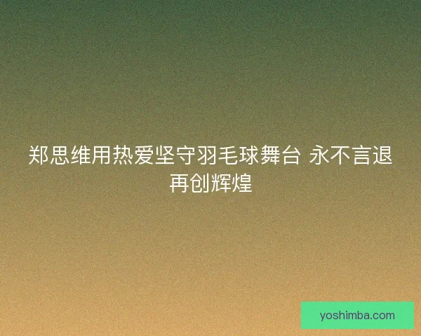 郑思维用热爱坚守羽毛球舞台 永不言退再创辉煌
